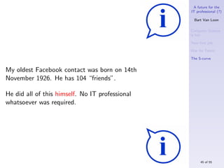 A future for the
                                                 IT professional (?)

                                                   Bart Van Loon

                                                 Computer Science
                                                 is hot

                                                 Your ﬁrst job

                                                 War for Talent

                                                 The S-curve


My oldest Facebook contact was born on 14th
November 1926. He has 104 “friends”.

He did all of this himself. No IT professional
whatsoever was required.




                                                      45 of 55
 