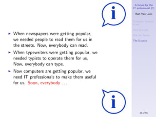 A future for the
                                            IT professional (?)

                                              Bart Van Loon

                                            Computer Science
                                            is hot

                                            Your ﬁrst job
When newspapers were getting popular,       War for Talent
we needed people to read them for us in     The S-curve

the streets. Now, everybody can read.
When typewriters were getting popular, we
needed typists to operate them for us.
Now, everybody can type.
Now computers are getting popular, we
need IT professionals to make them useful
for us. Soon, everybody . . .




                                                 46 of 55
 
