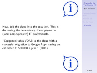 A future for the
                                                 IT professional (?)

                                                   Bart Van Loon

                                                 Computer Science
                                                 is hot

                                                 Your ﬁrst job

                                                 War for Talent

                                                 The S-curve
Now, add the cloud into the equation. This is
decreasing the dependency of companies on
(local and expensive) IT professionals.

“Capgemini takes VDAB to the cloud with a
successful migration to Google Apps, saving an
estimated e 500,000 a year.” (2011)




                                                      48 of 55
 