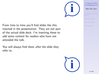 A future for the
                                                   IT professional (?)

                                                     Bart Van Loon

                                                   Computer Science
                                                   is hot

                                                   Your ﬁrst job

                                                   War for Talent

From time to time you’ll ﬁnd slides like this      The S-curve

inserted in the presentation. They are not part
of the actual slide deck. I’m inserting these to
add some context for readers who have not
attended the talk.

You will always ﬁnd them after the slide they
refer to.




                                                         5 of 55
 