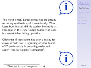 A future for the
                                                   IT professional (?)

                                                     Bart Van Loon

                                                   Computer Science
                                                   is hot

                                                   Your ﬁrst job
The world is ﬂat. Larger companies are already     War for Talent
recruiting worldwide as if it were locally. Wim    The S-curve

Leers from Hasselt did his student internship at
Facebook in the USA. Google Summer of Code
is a covert talent hiring operation.

Oﬀshoring IT operations has been a reality for
a over decade now. Organising oﬀshore teams
of IT professionals is becoming easier and
easier. Also for small(er) companies3 .




   3                                                    50 of 55
       Check out http://zeropoint.it! :-)
 