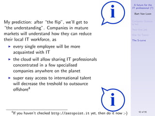 A future for the
                                                                            IT professional (?)

                                                                              Bart Van Loon


My prediction: after “the ﬂip”, we’ll get to                                Computer Science
                                                                            is hot
“the understanding”. Companies in mature                                    Your ﬁrst job
markets will understand how they can reduce                                 War for Talent
their local IT workforce, as                                                The S-curve

       every single employee will be more
       acquainted with IT
       the cloud will allow sharing IT professionals
       concentrated in a few specialised
       companies anywhere on the planet
       super easy access to international talent
       will decrease the treshold to outsource
       oﬀshore4



   4                                                                             52 of 55
       If you haven’t checked http://zeropoint.it yet, then do it now ;-)
 