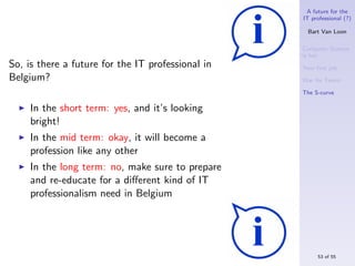 A future for the
                                                   IT professional (?)

                                                     Bart Van Loon

                                                   Computer Science
                                                   is hot
So, is there a future for the IT professional in   Your ﬁrst job
Belgium?                                           War for Talent

                                                   The S-curve

     In the short term: yes, and it’s looking
     bright!
     In the mid term: okay, it will become a
     profession like any other
     In the long term: no, make sure to prepare
     and re-educate for a diﬀerent kind of IT
     professionalism need in Belgium




                                                        53 of 55
 