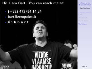 Hi! I am Bart. You can reach me at:    A future for the
                                      IT professional (?)

                                        Bart Van Loon

   (+32) 472/94.14.34                 Computer Science
                                      is hot
   bart@zeropoint.it                  Your ﬁrst job

                                      War for Talent
   @b b b a r t                       The S-curve




                                           54 of 55
 
