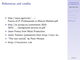 A future for the
References and credits                                 IT professional (?)

                                                         Bart Van Loon

                                                       Computer Science
                                                       is hot

                                                       Your ﬁrst job

    http://www.agoria.be/. . . /                       War for Talent

    Future of IT Professionals in Mature Markets.pdf   The S-curve


    http://ec.europa.eu/commission 2010-
    2014/. . . /background sources en.pdf
    Jason Freeny from Moist Production
    Julien Tromeur (julosstock) from http://sxc.hu
    “The new normal” by Peter Hinssen
    http://vacature.com




                                                            55 of 55
 