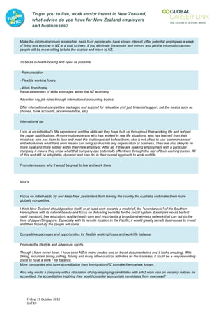 To get you to live, work and/or invest in New Zealand,
         what advice do you have for New Zealand employers
         and businesses?


Make the information more accessible, head hunt people who have shown interest, offer potential employees a week
of living and working in NZ at a cost to them. If you eliminate the smoke and mirrors and get the information across
people will be more willing to take the chance and move to NZ.


To be as outward-looking and open as possible


- Remuneration

- Flexible working hours

- Work from home
Raise awareness of skills shortages within the NZ economy.

Advertise key job roles through international accounting bodies

Offer international competitive packages and support for relocation (not just financial support, but the basics such as
phones, bank accounts, accommodation, etc).


international tax


Look at an individual's 'life experience' and the skills set they have built up throughout their working life and not just
the paper qualifications. A more mature person who has worked in real life situations; who has learned from their
mistakes; who has risen to face and meet the challenges set before them; who is not afraid to use 'common sense'
and who knows what hard work means can bring so much to any organisation or business. They are also likely to be
more loyal and more settled within their new employer. After all, if they are seeking employment with a particular
company it means they know what that company can potentially offer them through the rest of their working career. All
of this and still be adaptable, dynamic and 'can do' in their overall approach to work and life.


Promote reasons why it would be great to live and work there.



Visa's



Focus on initiatives to try and keep New Zealanders from leaving the country for Australia and make them more
globally competitive.

I think New Zealand should position itself, or at least work towards a model of, the "scandanavia" of the Southern
Hemisphere with its natural beauty and focus on delivering benefits for the social system. Examples would be fast
rapid transport, free education, quality health care and importantly a broadband/wireless network that can out do the
likes of Japan/Singapore. Especially with its remote location in the Pacific, it would greatly benefit businesses to invest
and then hopefully the people will come.


Competitive packages and opportunities for flexible working hours and work/life balance.


Promote the lifestyle and adventure sports.

Though i have never been, i have seen NZ in many photos and on travel documentaries and it looks amazing. With
Skiing, mountain biking, rafting, fishing and many other outdoor activities on the doorstep, it could be a very rewarding
place to have a work / life balance.
More companies who have accreditation from Immigration NZ to make themselves known.

Also why would a company with a stipulation of only employing candidates with a NZ work visa on vacancy notices be
accredited, the accreditation implying they would consider appropriate candidates from overseas?




     Friday, 19 October 2012
     1 of 19
 