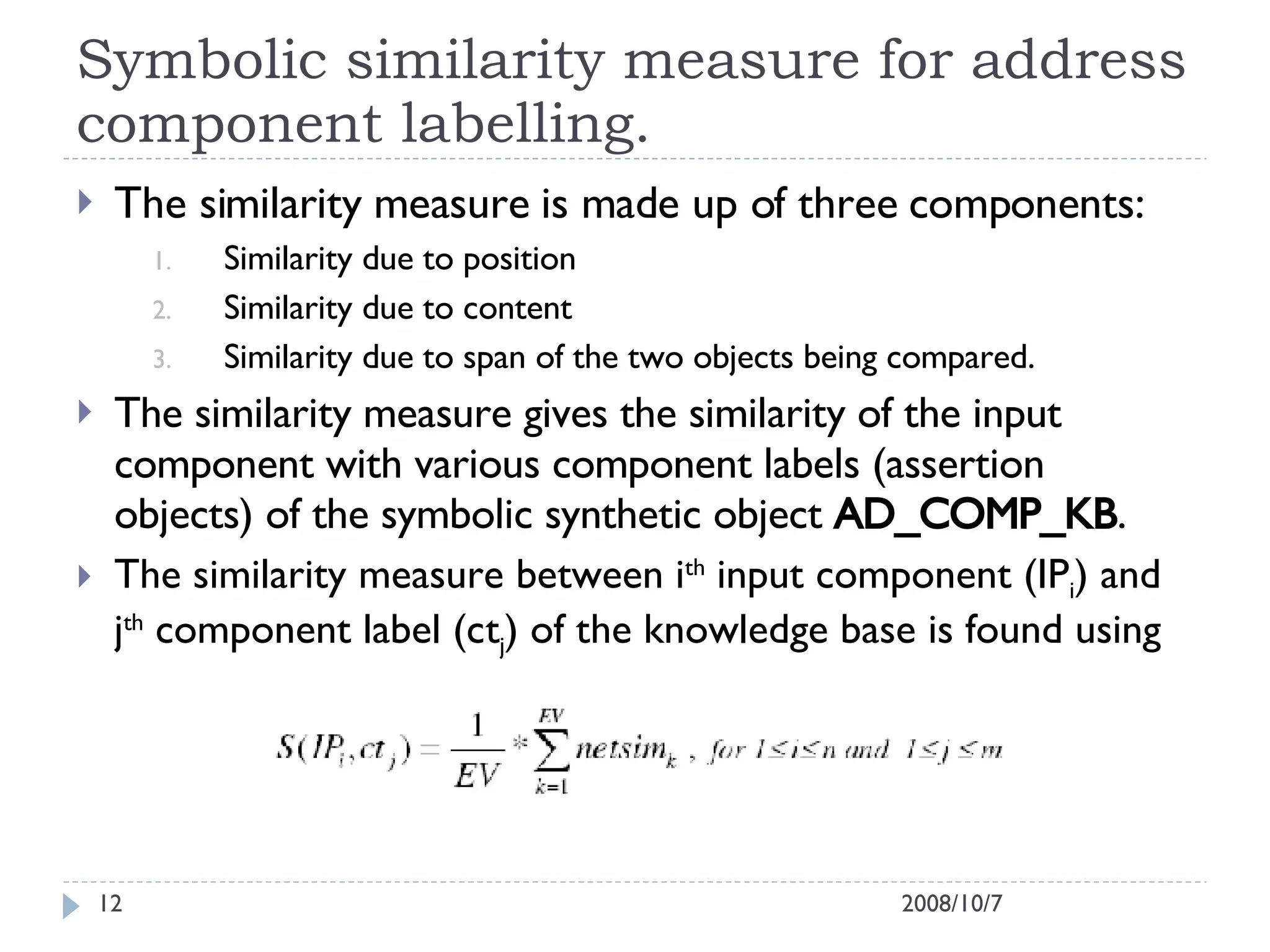 Symbolic similarity measure for address component labelling. The similarity measure is made up of three components:  Similarity due to position Similarity due to content Similarity due to span of the two objects being compared. The similarity measure gives the similarity of the input component with various component labels (assertion objects) of the symbolic synthetic object  AD_COMP_KB . The similarity measure between i th  input component (IP i ) and j th  component label (ct j ) of the knowledge base is found using 2008/10/7 