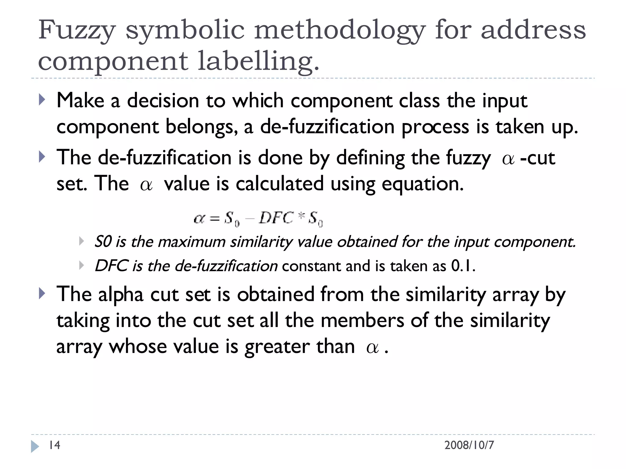 Fuzzy symbolic methodology for address component labelling. Make a decision to which component class the input component belongs, a de-fuzzification process is taken up. The de-fuzzification is done by defining the fuzzy α-cut set. The α value is calculated using equation. S0 is the maximum similarity value obtained for the input component. DFC is the de-fuzzification  constant and is taken as 0.1. The alpha cut set is obtained from the similarity array by taking into the cut set all the members of the similarity array whose value is greater than α. 2008/10/7 