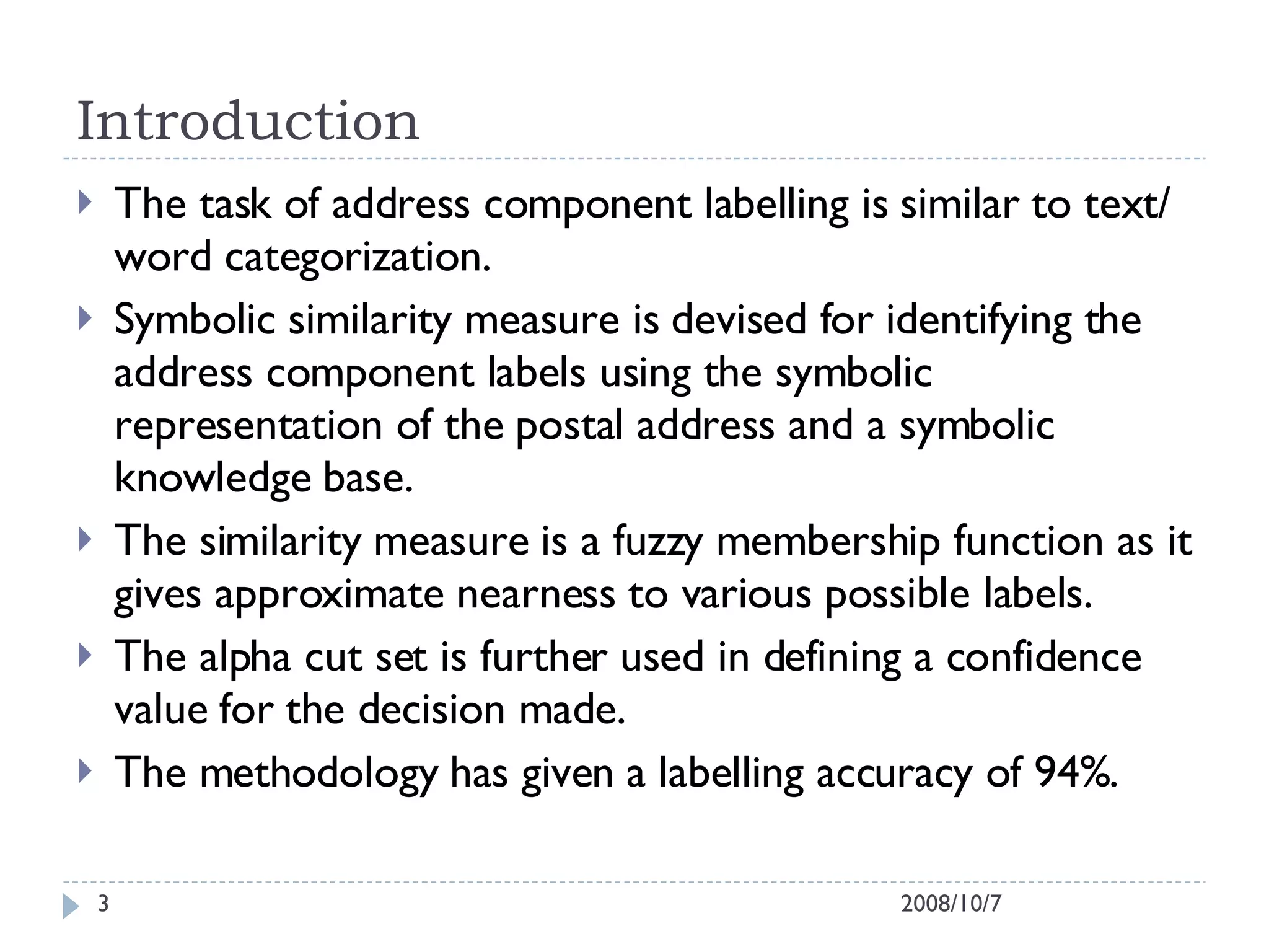 Introduction  The task of address component labelling is similar to text/ word categorization. Symbolic similarity measure is devised for identifying the address component labels using the symbolic representation of the postal address and a symbolic knowledge base. The similarity measure is a fuzzy membership function as it gives approximate nearness to various possible labels. The alpha cut set is further used in defining a confidence value for the decision made.  The methodology has given a labelling accuracy of 94%. 2008/10/7 
