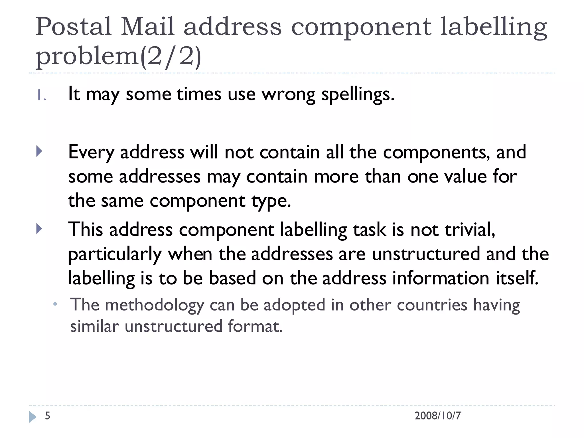 Postal Mail address component labelling problem(2/2) It may some times use wrong spellings. Every address will not contain all the components, and some addresses may contain more than one value for the same component type. This address component labelling task is not trivial, particularly when the addresses are unstructured and the labelling is to be based on the address information itself. The methodology can be adopted in other countries having similar unstructured format. 2008/10/7 