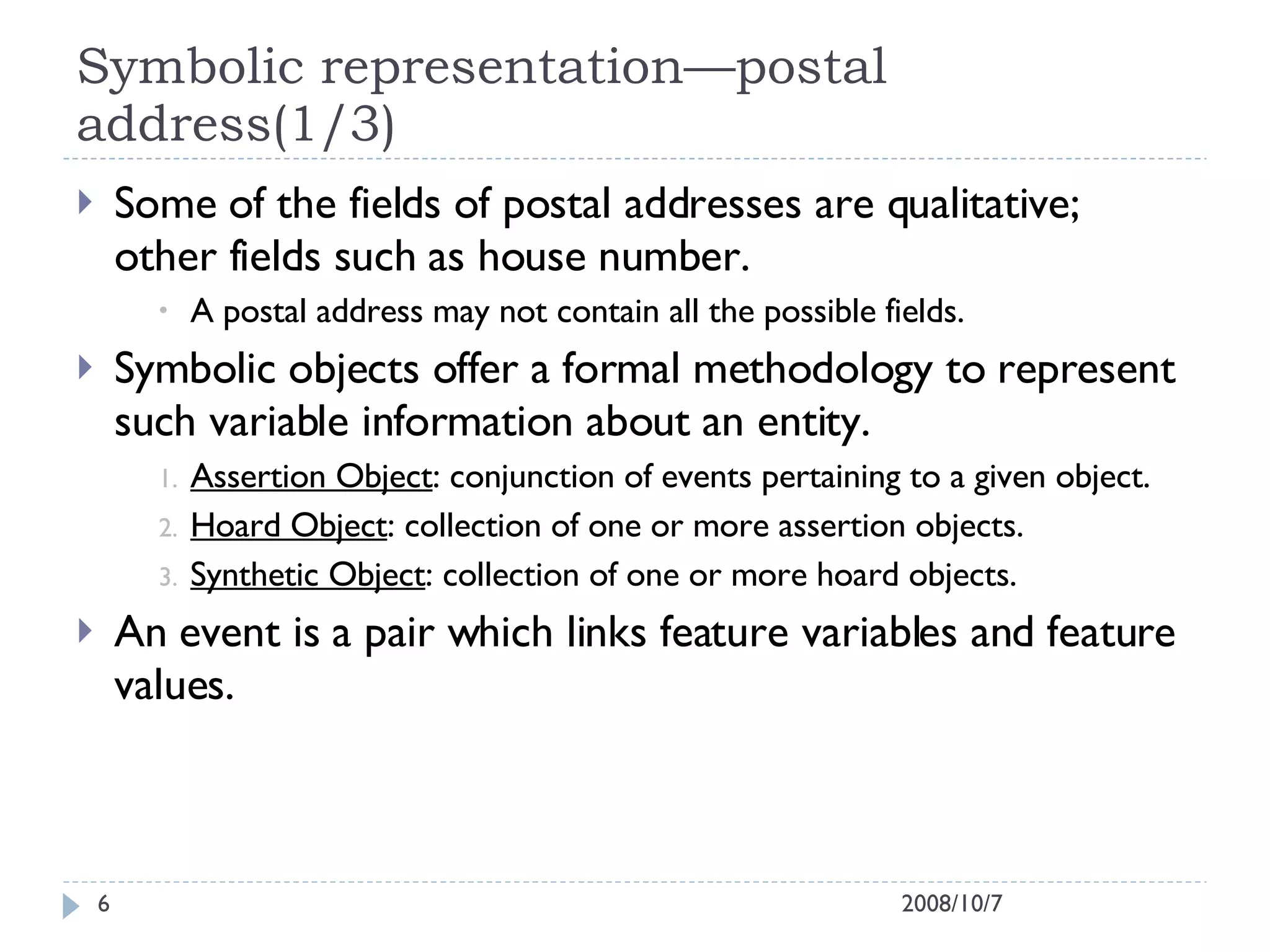 Symbolic representation—postal address(1/3) Some of the fields of postal addresses are qualitative; other fields such as house number. A postal address may not contain all the possible fields. Symbolic objects offer a formal methodology to represent such variable information about an entity. Assertion Object : conjunction of events pertaining to a given object. Hoard Object : collection of one or more assertion objects. Synthetic Object : collection of one or more hoard objects. An event is a pair which links feature variables and feature values. 2008/10/7 