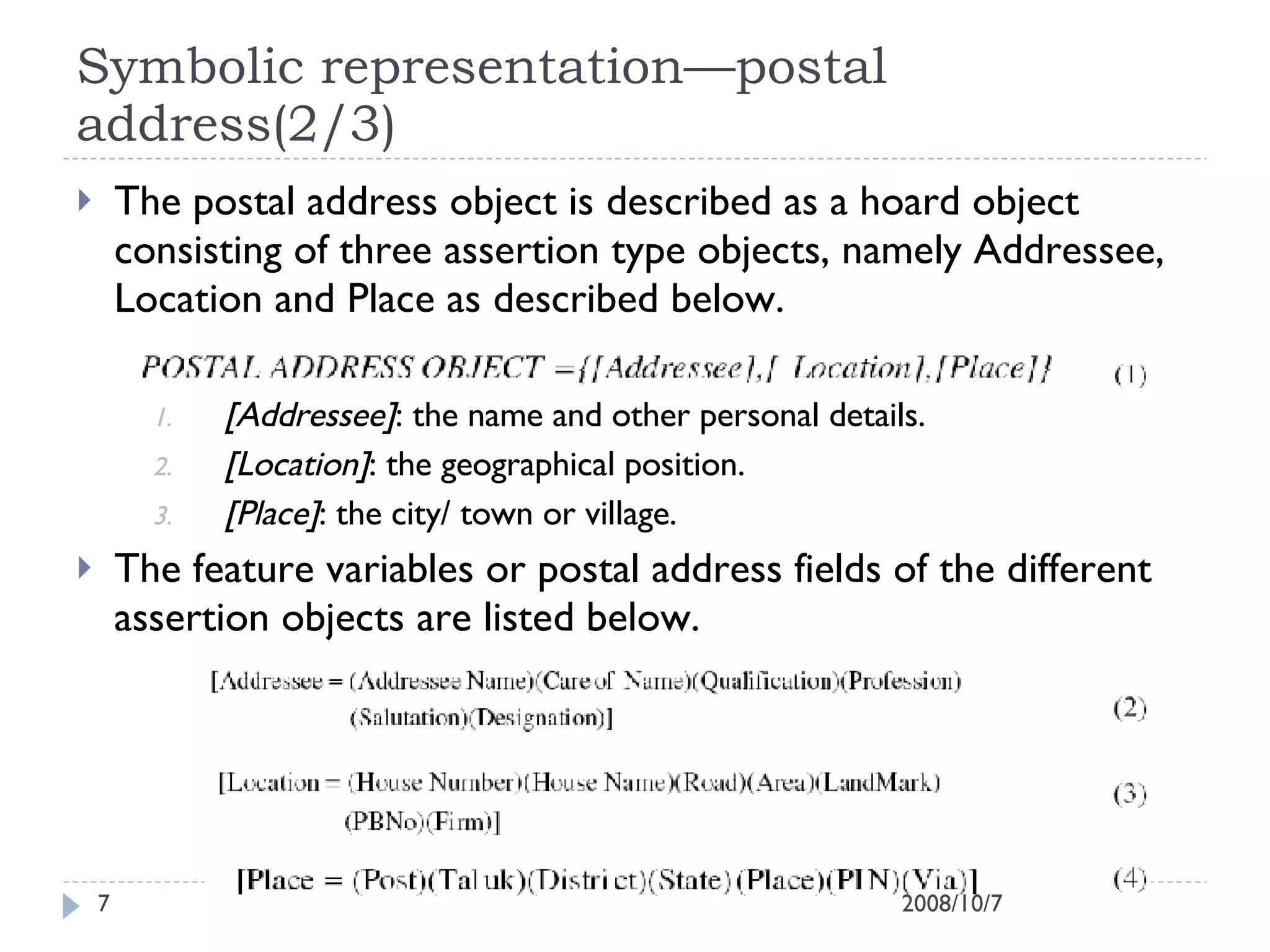 Symbolic representation—postal address(2/3) The postal address object is described as a hoard object consisting of three assertion type objects, namely Addressee, Location and Place as described below. [Addressee] : the name and other personal details. [Location] : the geographical position. [Place] : the city/ town or village. The feature variables or postal address fields of the different assertion objects are listed below. 2008/10/7 