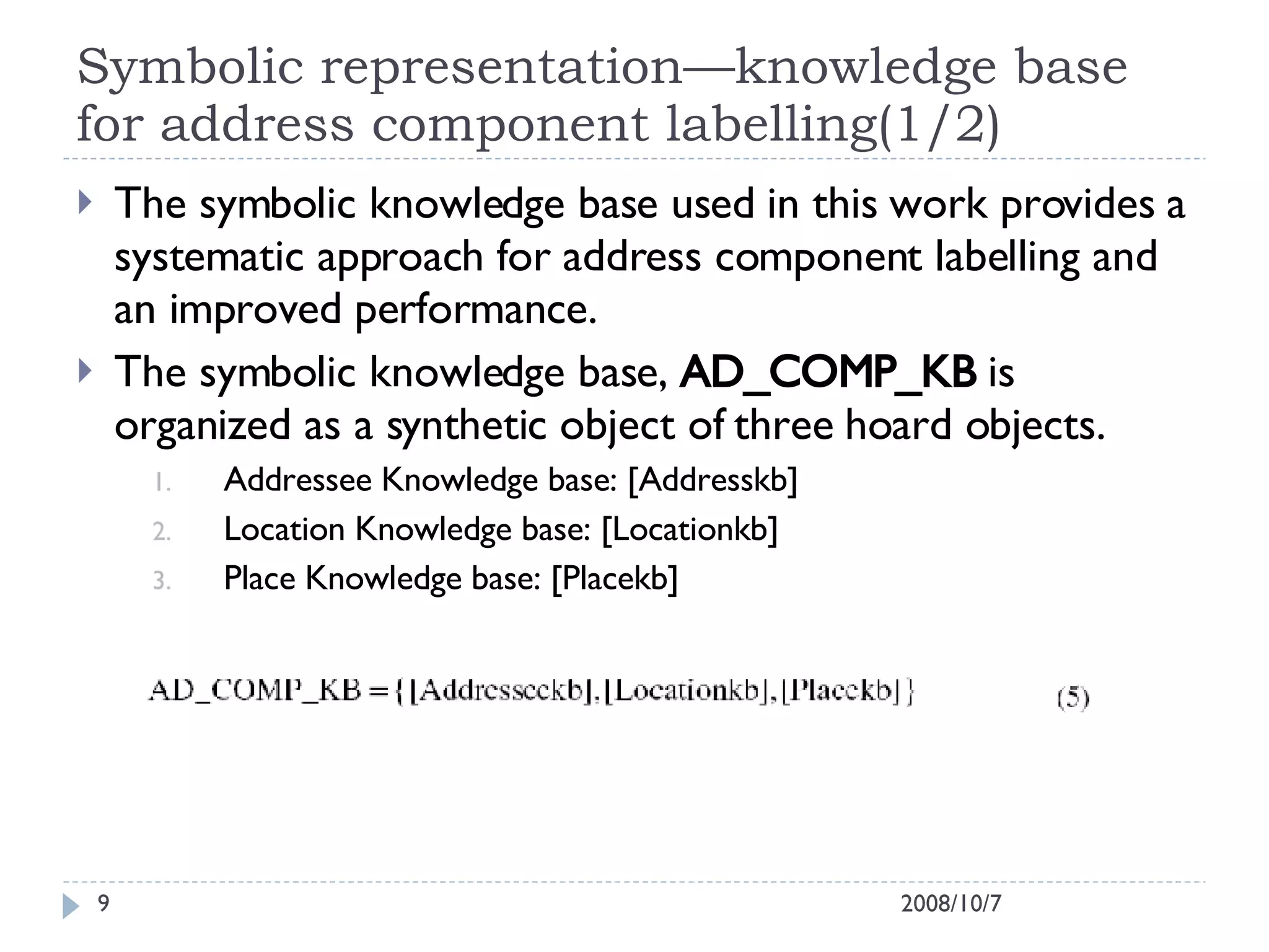 Symbolic representation—knowledge base for address component labelling(1/2) The symbolic knowledge base used in this work provides a systematic approach for address component labelling and an improved performance. The symbolic knowledge base,  AD_COMP_KB  is organized as a synthetic object of three hoard objects. Addressee Knowledge base: [Addresskb] Location Knowledge base: [Locationkb] Place Knowledge base: [Placekb] 2008/10/7 
