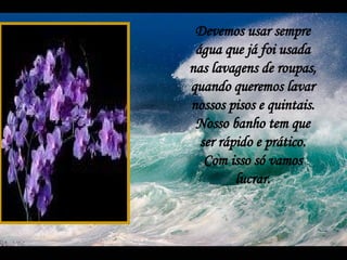 Devemos usar sempre água que já foi usada nas lavagens de roupas, quando queremos lavar nossos pisos e quintais. Nosso banho tem que ser rápido e prático. Com isso só vamos lucrar. 