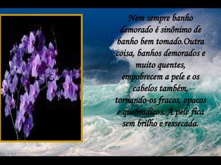 Nem sempre banho demorado é sinônimo de banho bem tomado.Outra coisa, banhos demorados e muito quentes, empobrecem a pele e os cabelos também, tornando-os fracos, opacos e quebradiços. A pele fica sem brilho e ressecada. 