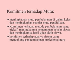 Komitmen terhadap Mutu: meningkatkan mutu pembelajaran di dalam kelas dan meningkatkan standar mutu pendidikan.  Komitmen terhadap metode pembelajaran yang efektif, meningkatnya kemampuan belajar siswa, dan meningkatnya hasil ujian akhir siswa.  komitmen terhadap adanya sistem yang mendukung pengembangan profesional guru  