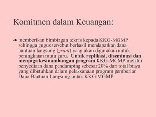 Komitmen dalam Keuangan: memberikan bimbingan teknis kepada KKG-MGMP sehingga gugus tersebut berhasil mendapatkan dana bantuan langsung ( grant ) yang akan digunakan untuk peningkatan mutu guru.  Untuk replikasi, diseminasi dan menjaga kesinambungan program  KKG-MGMP melalui penyediaan dana pendamping sebesar 20% dari total biaya yang dibutuhkan dalam pelaksanaan program pemberian Dana Bantuan Langsung untuk KKG-MGMP  