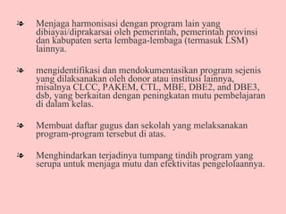 Menjaga harmonisasi dengan program lain yang dibiayai/diprakarsai oleh pemerintah, pemerintah provinsi dan kabupaten serta lembaga-lembaga (termasuk LSM) lainnya.  mengidentifikasi dan mendokumentasikan program sejenis yang dilaksanakan oleh donor atau institusi lainnya, misalnya CLCC, PAKEM, CTL, MBE, DBE2, and DBE3, dsb, yang berkaitan dengan peningkatan mutu pembelajaran di dalam kelas.  Membuat daftar gugus dan sekolah yang melaksanakan program-program tersebut di atas. Menghindarkan terjadinya tumpang tindih program yang serupa untuk menjaga mutu dan efektivitas pengelolaannya.  