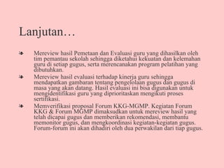 Lanjutan… Mereview hasil Pemetaan dan Evaluasi guru yang dihasilkan oleh tim pemantau sekolah sehingga diketahui kekuatan dan kelemahan guru di setiap gugus, serta merencanakan program pelatihan yang dibutuhkan.  Mereview hasil evaluasi terhadap kinerja guru sehingga mendapatkan gambaran tentang pengelolaan gugus dan gugus di masa yang akan datang. Hasil evaluasi ini bisa digunakan untuk mengidentifikasi guru yang diprioritaskan mengikuti proses sertifikasi.  Memverifikasi proposal Forum KKG-MGMP. Kegiatan Forum KKG & Forum MGMP dimaksudkan untuk mereview hasil yang telah dicapai gugus dan memberikan rekomendasi, membantu memonitor gugus, dan mengkoordinasi kegiatan-kegiatan gugus.  Forum-forum ini akan dihadiri oleh dua perwakilan dari tiap gugus.  