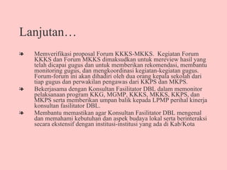 Lanjutan… Memverifikasi proposal Forum KKKS-MKKS.  Kegiatan Forum KKKS dan Forum MKKS dimaksudkan untuk mereview hasil yang telah dicapai gugus dan untuk memberikan rekomendasi, membantu monitoring gugus, dan mengkoordinasi kegiatan-kegiatan gugus.  Forum-forum ini akan dihadiri oleh dua orang kepala sekolah dari tiap gugus dan perwakilan pengawas dari KKPS dan MKPS.  Bekerjasama dengan Konsultan Fasilitator DBL dalam memonitor pelaksanaan program KKG, MGMP, KKKS, MKKS, KKPS, dan MKPS serta memberikan umpan balik kepada LPMP perihal kinerja konsultan fasilitator DBL. Membantu memastikan agar Konsultan Fasilitator DBL mengenal dan memahami kebutuhan dan aspek budaya lokal serta berinteraksi secara ekstensif dengan institusi-institusi yang ada di Kab/Kota   