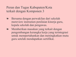 Peran dan Tugas Kabupaten/Kota terkait dengan Komponen 3 Bersama dengan perwakilan dari sekolah mereview instrumen penilaian kinerja guru, kepala sekolah dan pengawas.  Memberikan masukan yang terkait dengan pengembangan kerangka kerja yang terintegrasi untuk mempertahankan dan meningkatkan mutu guru setelah mendapatkan sertifikat. 