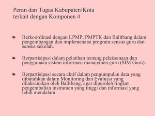 Peran dan Tugas Kabupaten/Kota terkait dengan Komponen 4 Berkoordinasi dengan LPMP, PMPTK dan Balitbang dalam pengembangan dan implemenatsi program sensus guru dan sensus sekolah. Berpartisipasi dalam pelatihan tentang pelaksanaan dan penggunaan sistem informasi manajemen guru (SIM Guru).  Berpartisipasi secara aktif dalam pengumpulan data yang dibutuhkan dalam Monitoring dan Evaluasi yang dilaksanakan oleh Balitbang, agar diperoleh tingkat pengembalian instrumen yang tinggi dan informasi yang lebih mendalam.  