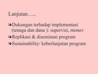 Lanjutan….. Dukungan terhadap implementasi (tenaga dan dana ): supervisi, monev Replikasi & diseminasi program Sustainability/ keberlanjutan program 