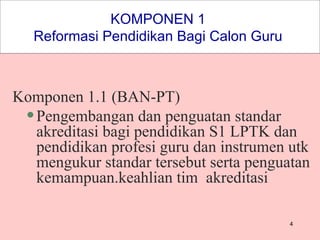 KOMPONEN 1  Reformasi Pendidikan Bagi Calon Guru  Komponen 1.1 (BAN-PT) Pengembangan dan penguatan standar akreditasi bagi pendidikan S1 LPTK dan pendidikan profesi guru dan instrumen utk mengukur standar tersebut serta penguatan kemampuan.keahlian tim  akreditasi  