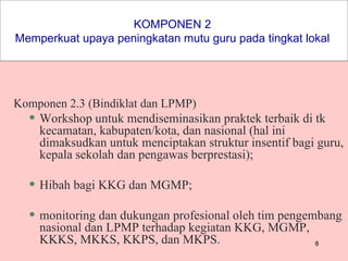 KOMPONEN 2  Memperkuat upaya peningkatan mutu guru pada tingkat lokal  Komponen 2.3 (Bindiklat dan LPMP) Workshop untuk mendiseminasikan praktek terbaik di tk kecamatan, kabupaten/kota, dan nasional (hal ini dimaksudkan untuk menciptakan struktur insentif bagi guru, kepala sekolah dan pengawas berprestasi); Hibah bagi KKG dan MGMP; monitoring dan dukungan profesional oleh tim pengembang nasional dan LPMP terhadap kegiatan KKG, MGMP, KKKS, MKKS, KKPS, dan MKPS.  