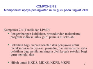 KOMPONEN 2  Memperkuat upaya peningkatan mutu guru pada tingkat lokal   Komponen 2.4 (Tendik dan LPMP) Pengembangan kebijakan, prosedur dan mekanisme program induksi untuk guru pemula di sekolah; Pelatihan bagi  kepala sekolah dan pengawas untuk melaksanakan kebijakan, prosedur, dan mekanisme serta pelatihan bagi penilaian kinerja oleh kepala sekolah bagi guru pemula; dan Hibah untuk KKKS, MKKS, KKPS, MKPS 
