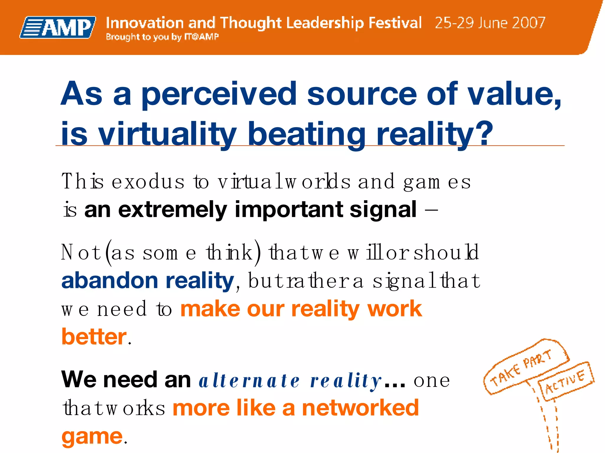 This exodus to virtual worlds and games is  an extremely important signal  –   Not (as some think) that we will or should  abandon reality , but rather a signal that we need to  make our reality work better . We need an  alternate reality …  one that works  more like a networked game . As a perceived source of value, is virtuality beating reality? 