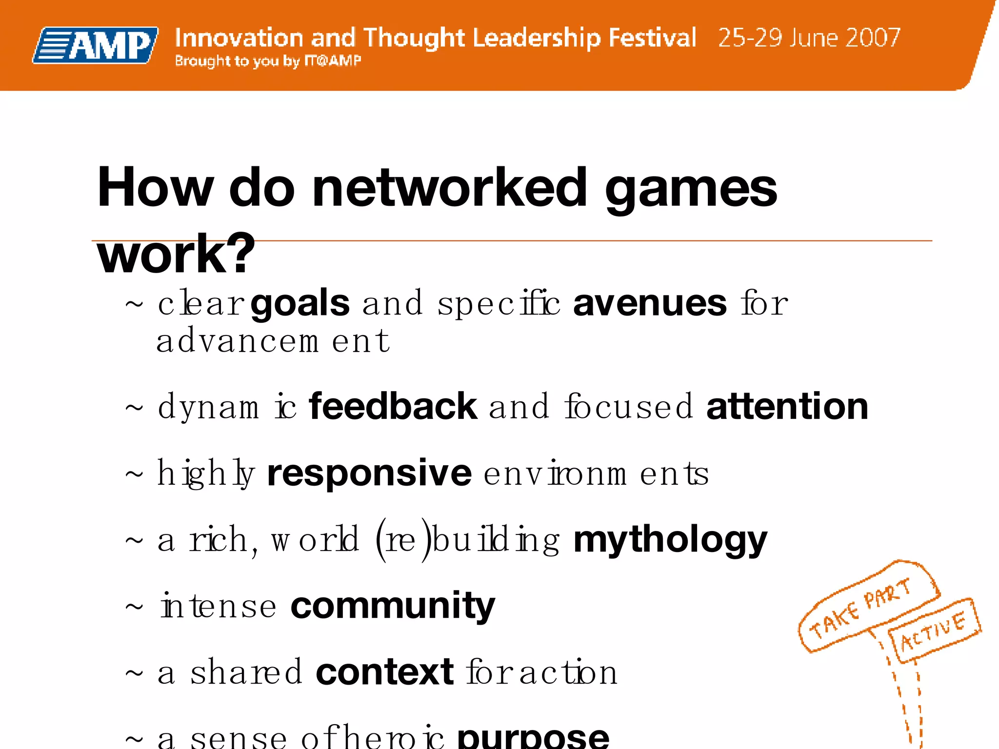 How do networked games work? ~ clear  goals  and specific  avenues  for advancement ~ dynamic  feedback  and   focused  attention ~ highly  responsive  environments ~ a rich, world (re)building  mythology   ~ intense  community  ~ a shared  context  for action  ~ a sense of heroic  purpose 