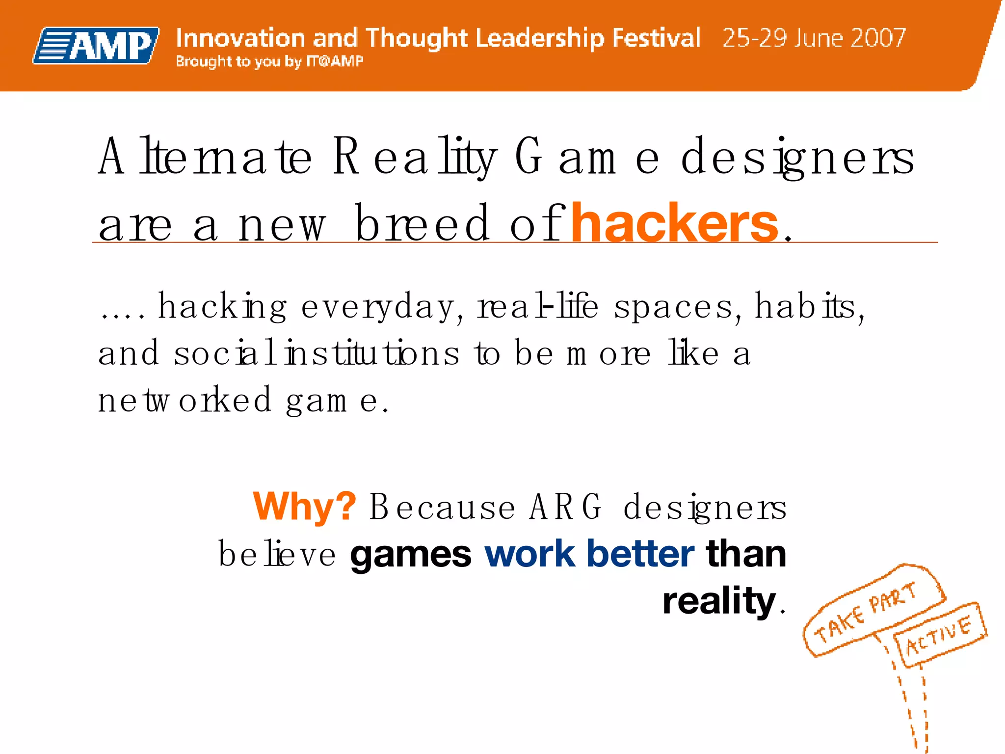 Alternate Reality Game designers are a new breed of  hackers . …. hacking everyday, real-life spaces, habits,  and social institutions to be more like a networked game. Why?  Because ARG designers believe  games  work better  than reality . 