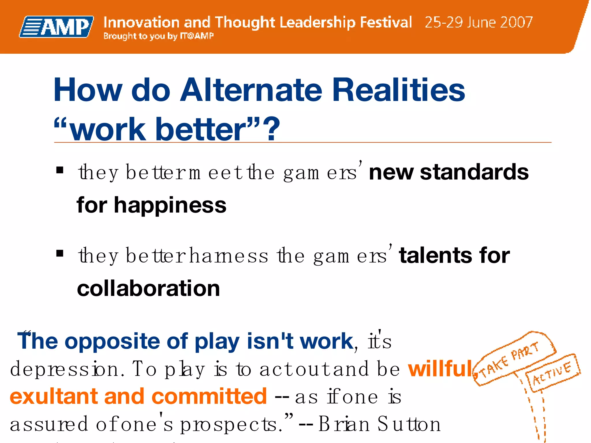 How do Alternate Realities  “work better”? they better meet the gamers’  new standards for happiness they better harness the gamers’  talents for collaboration “ The opposite of play isn't work , it's depression. To play is to act out and be  willful, exultant and committed  -- as if one is assured of one's prospects.” -- Brian Sutton Smith, anthropologist 
