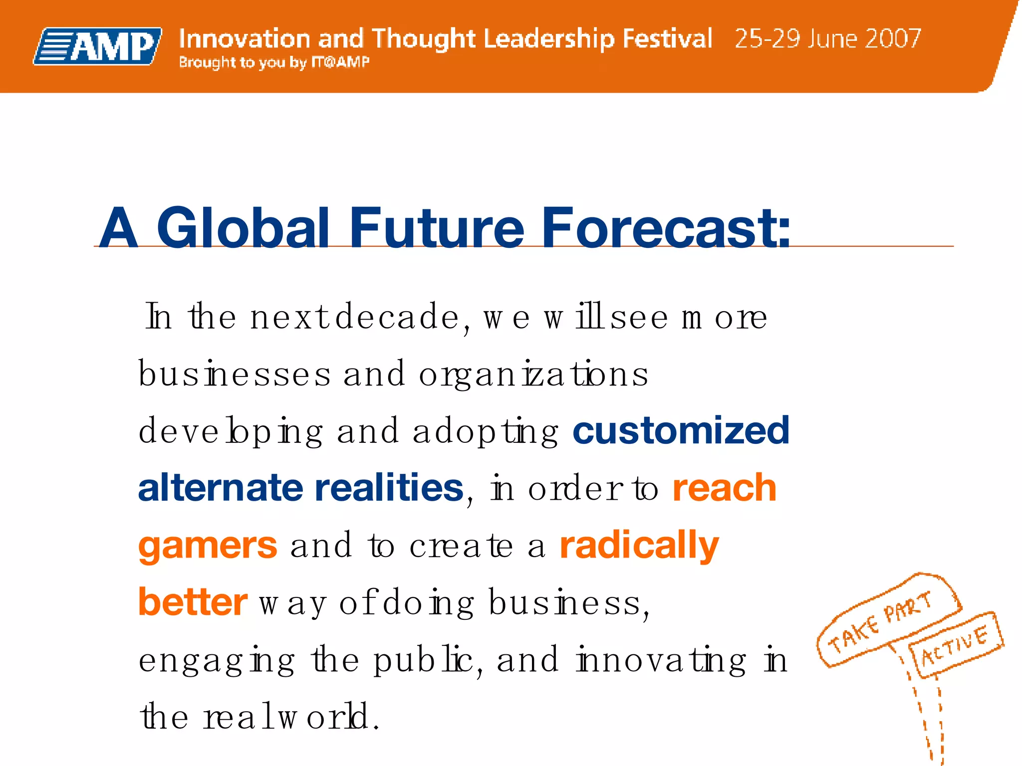 A Global Future Forecast: In the next decade, we will see more businesses and organizations developing and adopting   customized alternate realities , in order to  reach gamers  and to create a   radically better   way of doing business, engaging the public, and innovating in the real world.   