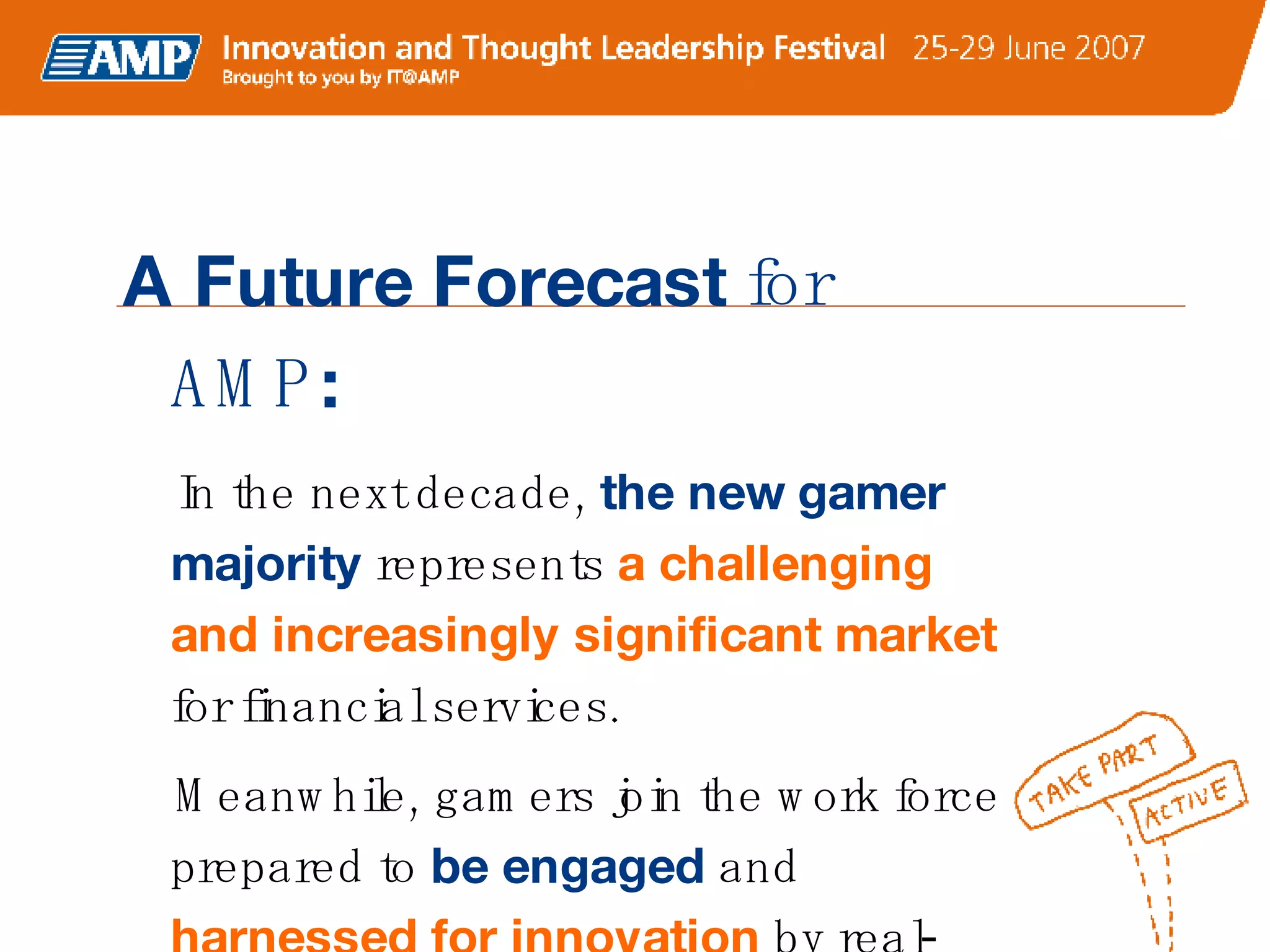 A Future Forecast  for AMP : In the next decade,  the new gamer majority  represents  a challenging and increasingly significant market  for financial services.  Meanwhile, gamers join the work force prepared to  be engaged  and  harnessed for innovation  by real-world gaming mechanics.  