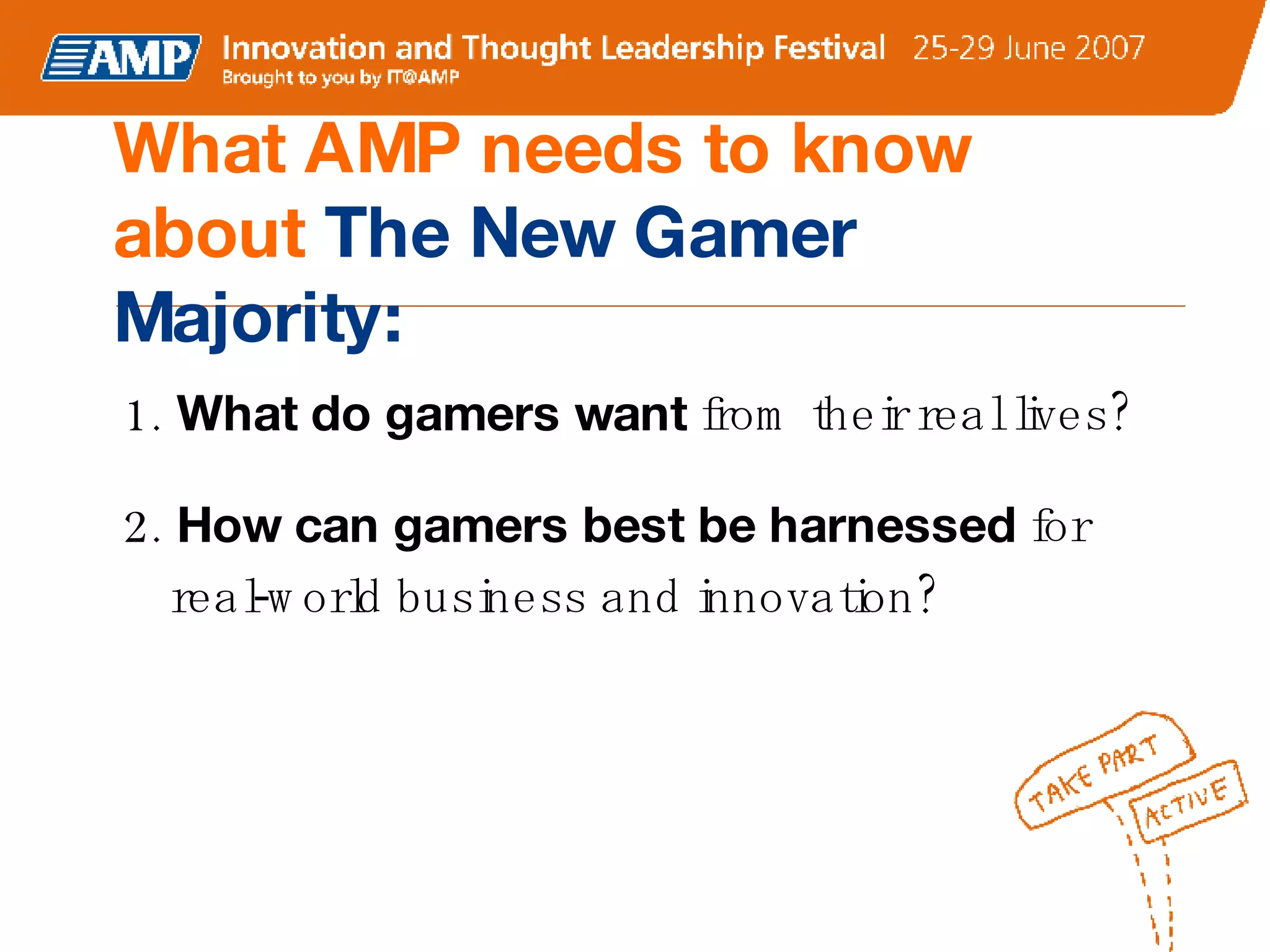 1.  What do gamers want  from their real lives? 2.  How can gamers best be harnessed  for real-world business and innovation? What AMP needs to know about  The New Gamer Majority: 