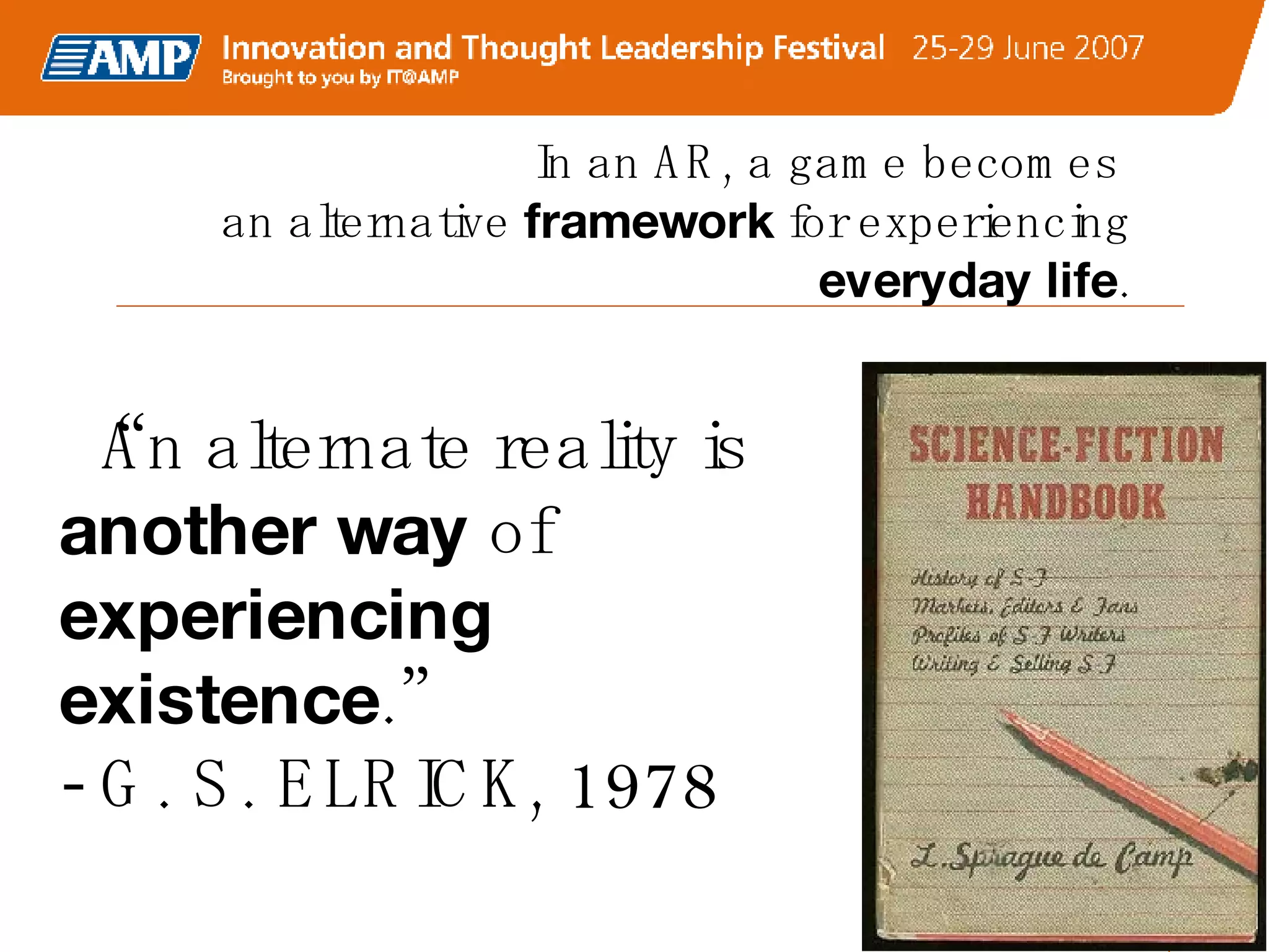 In an AR, a game becomes  an alternative  framework  for experiencing  everyday life . “ An alternate reality is  another way  of  experiencing existence .” - G. S. ELRICK, 1978 