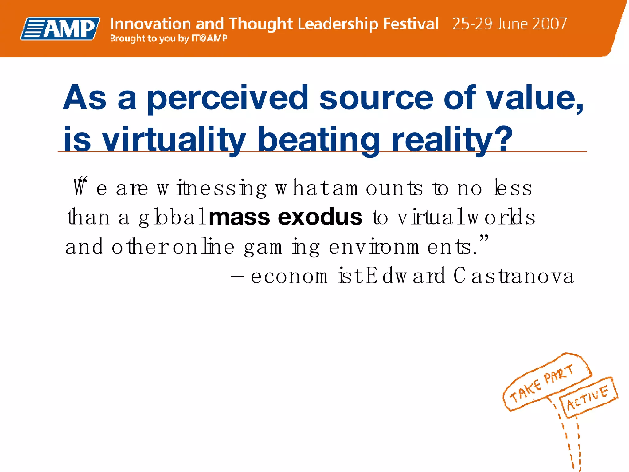 “ We are witnessing what amounts to no less than a global  mass exodus  to virtual worlds and other online gaming environments.”    – economist Edward Castranova  As a perceived source of value, is virtuality beating reality? 