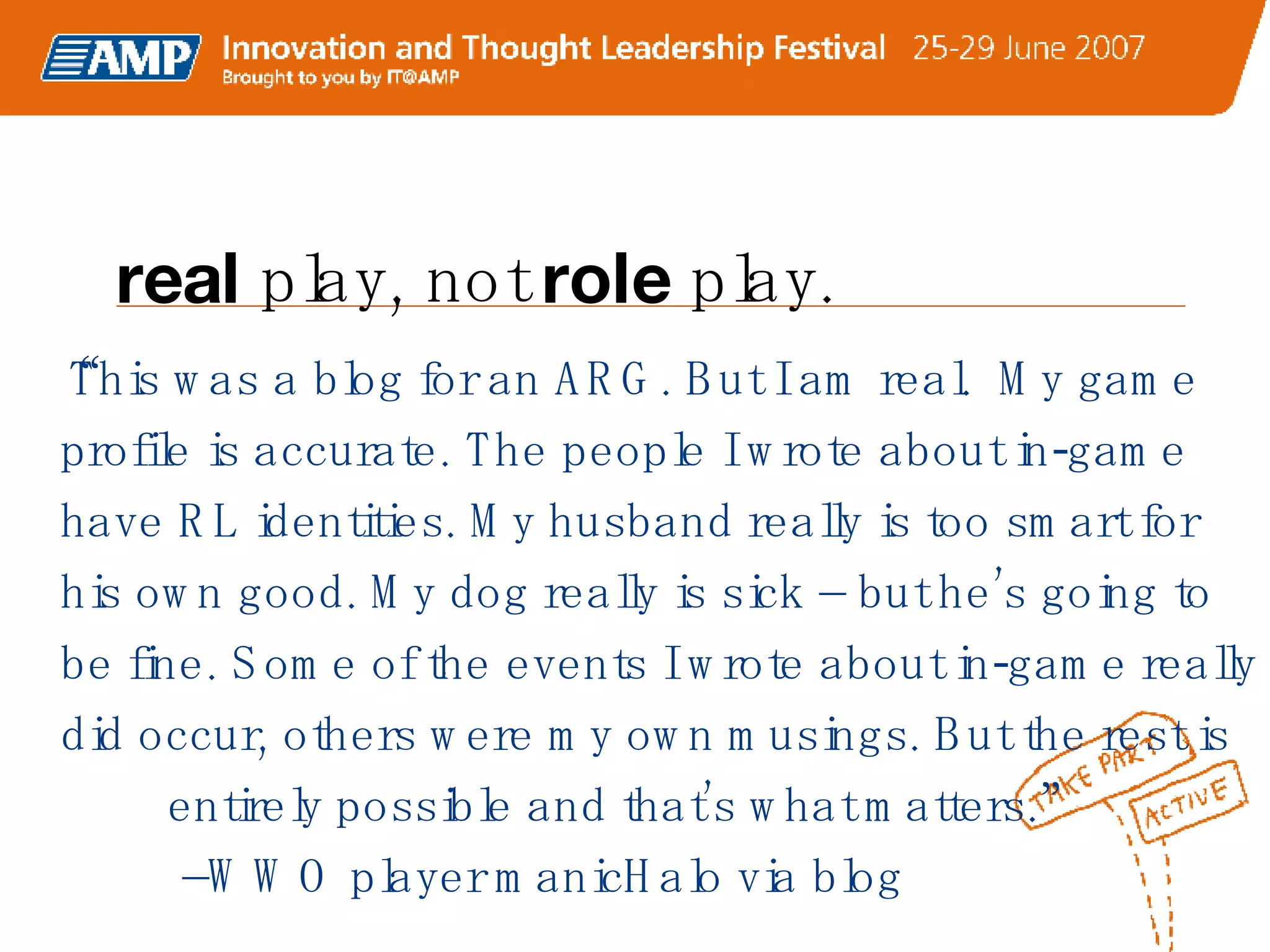 “ This was a blog for an ARG. But I am real.  My game profile is accurate. The people I wrote about in-game have RL identities. My husband really is too smart for his own good. My dog really is sick – but he’s going to be fine. Some of the events I wrote about in-game really did occur, others were my own musings. But the rest is  entirely possible and that’s what matters.”  –WWO player manicHalo via blog real  play, not  role  play. 