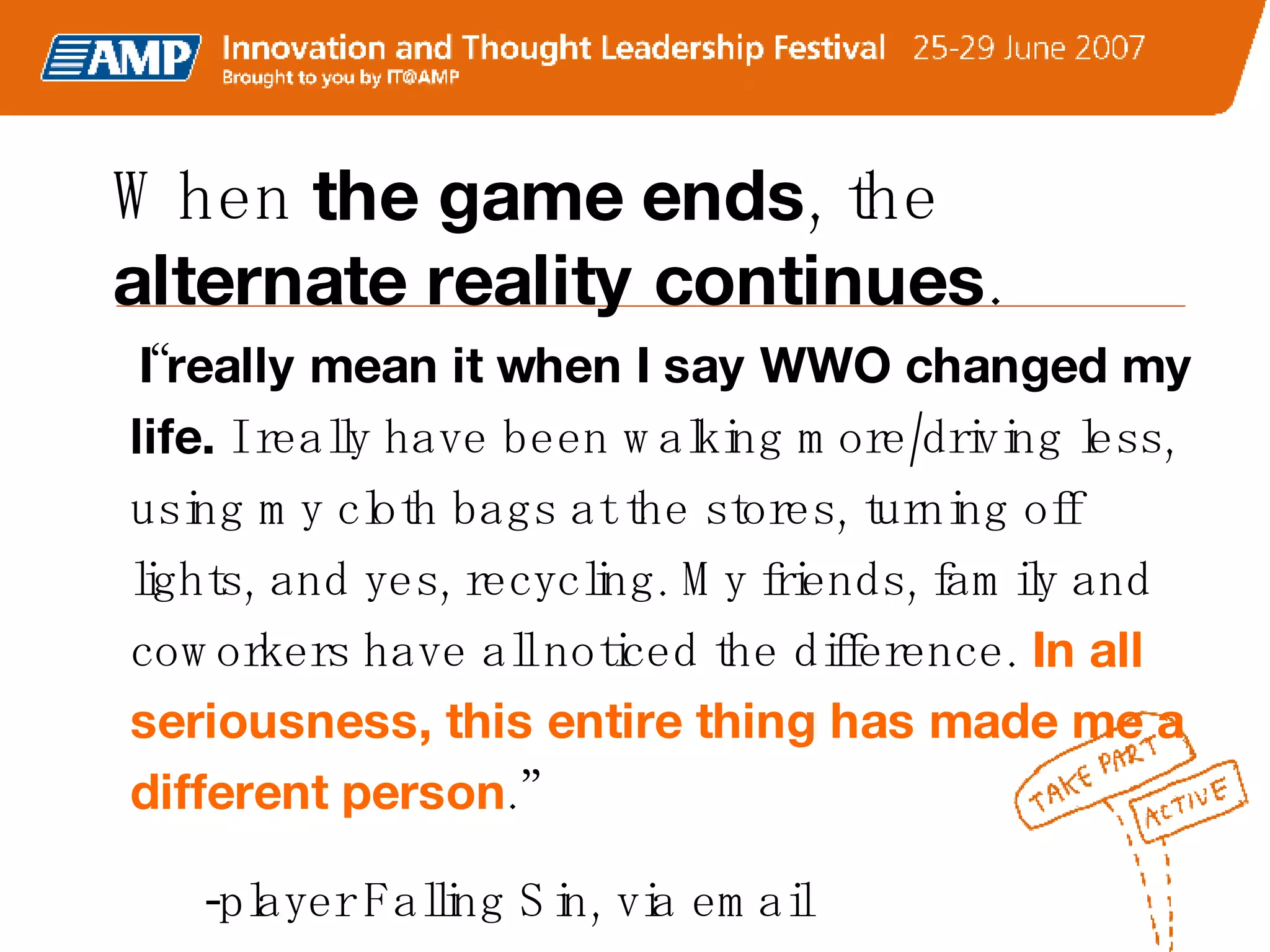 “ I really mean it when I say WWO changed my life.  I really have been walking more/driving less, using my cloth bags at the stores, turning off lights, and yes, recycling. My friends, family and coworkers have all noticed the difference.   In all seriousness, this entire thing has made me a different person .” -player Falling Sin, via email When  the game ends , the  alternate reality continues .   