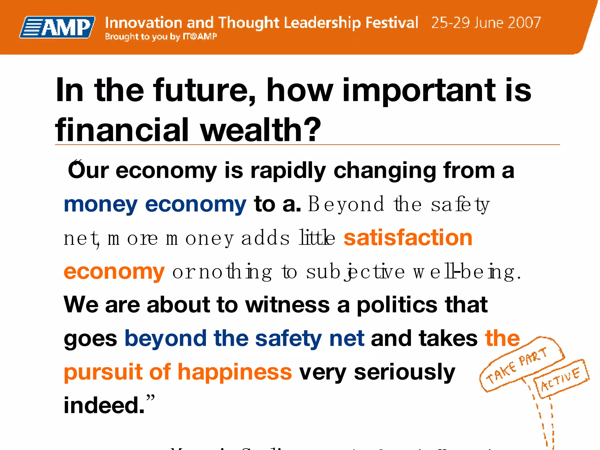 In the future, how important is financial wealth? “ Our economy is rapidly changing from a  money economy  to a.  Beyond the safety net, more money adds little  satisfaction economy  or nothing to subjective well-being.  We are about to witness a politics that goes  beyond the safety net  and takes  the pursuit of happiness  very seriously indeed. ”  –  Martin Seligman,  Authentic Happiness 
