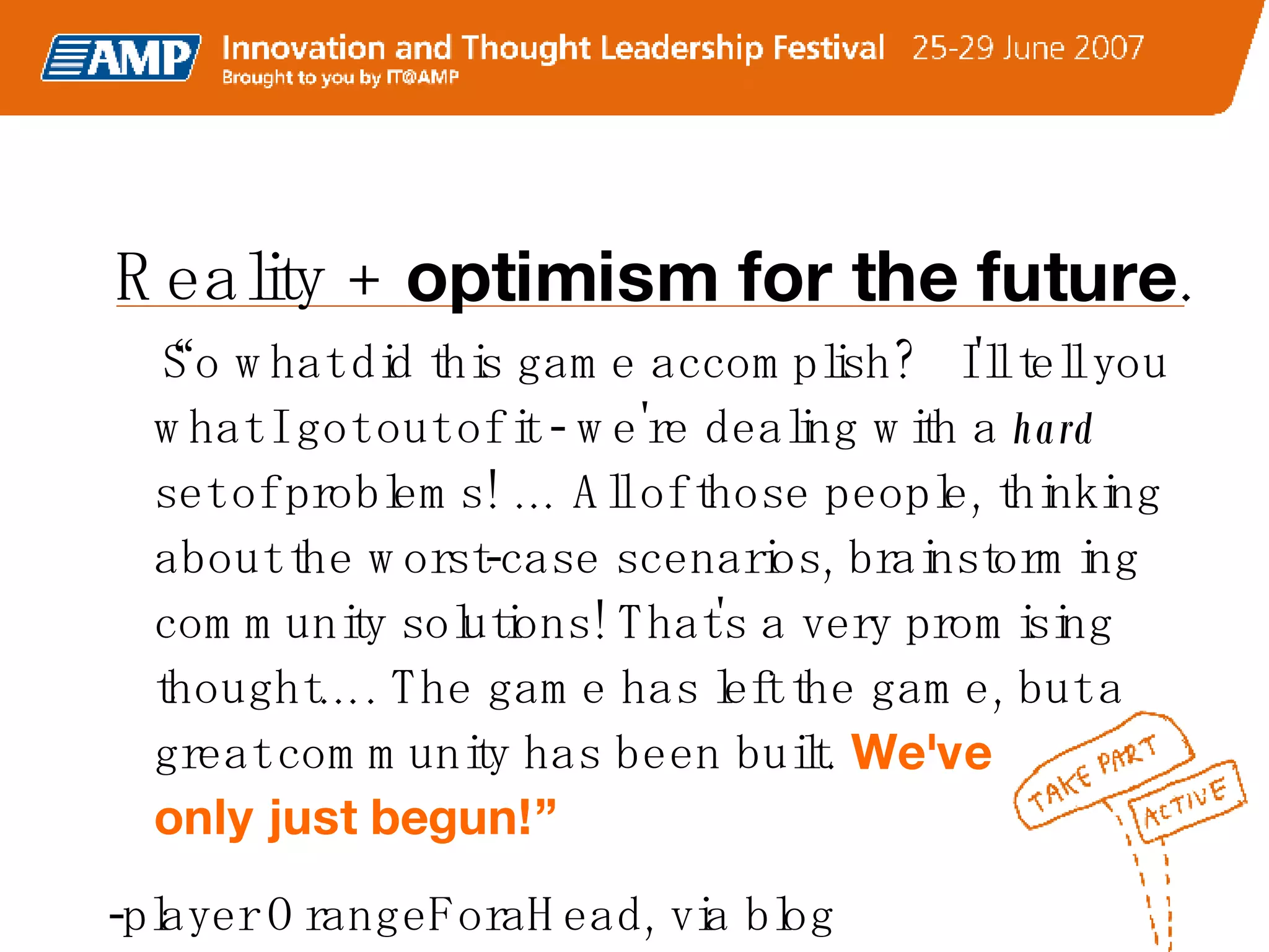 “ So what did this game accomplish?  I'll tell you what I got out of it - we're dealing with a  hard  set of problems! … All of those people, thinking about the worst-case scenarios, brainstorming community solutions! That's a very promising thought…. The game has left the game, but a great community has been built.  We've  only just begun!” -player OrangeForaHead, via blog   Reality +  optimism for the future .  