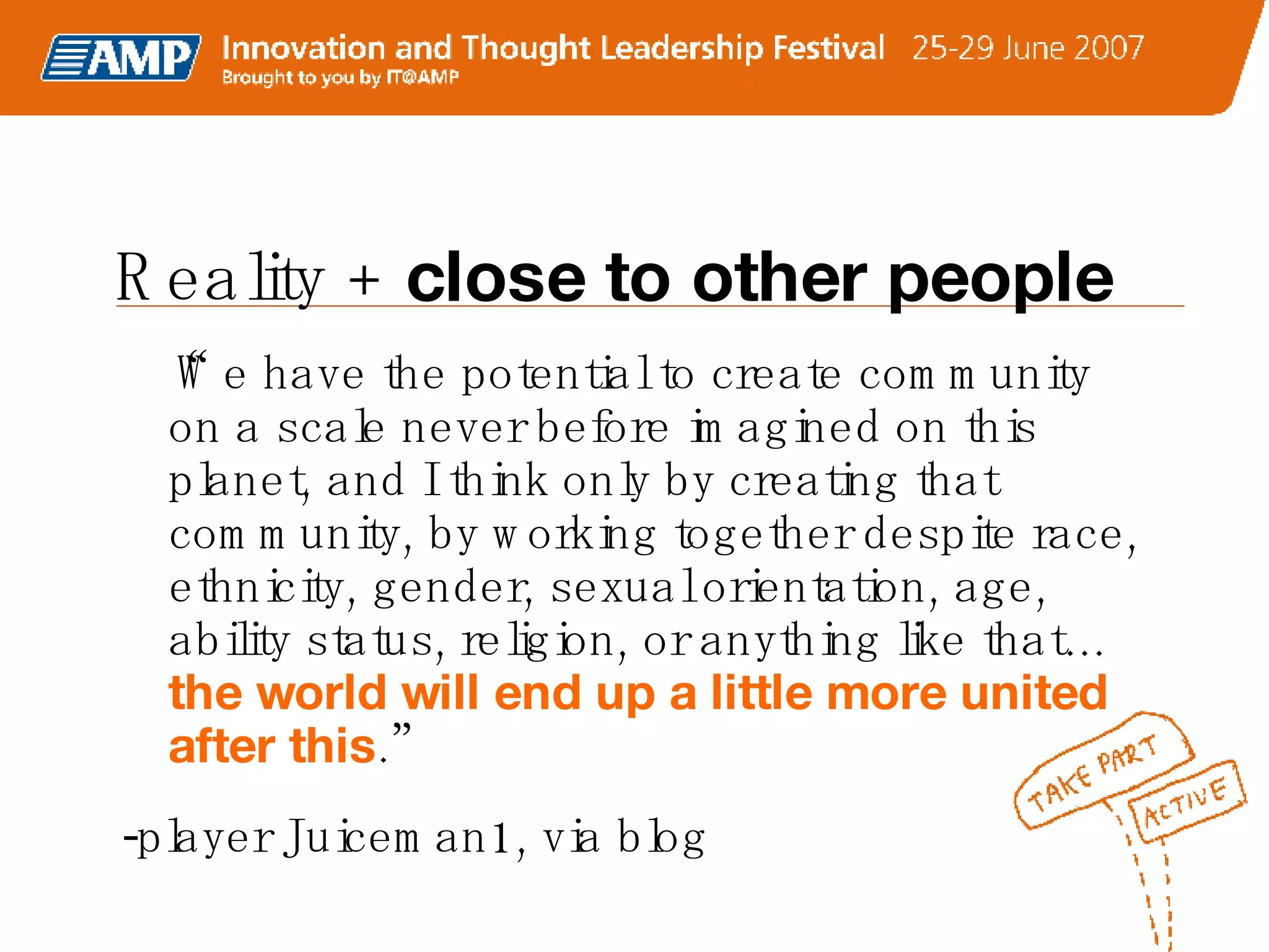 “ We have the potential to create community on a scale never before imagined on this planet, and I think only by creating that community, by working together despite race, ethnicity, gender, sexual orientation, age, ability status, religion, or anything like that…  the world will end up a little more united after this .” -player Juiceman1, via blog Reality +  close to other people 
