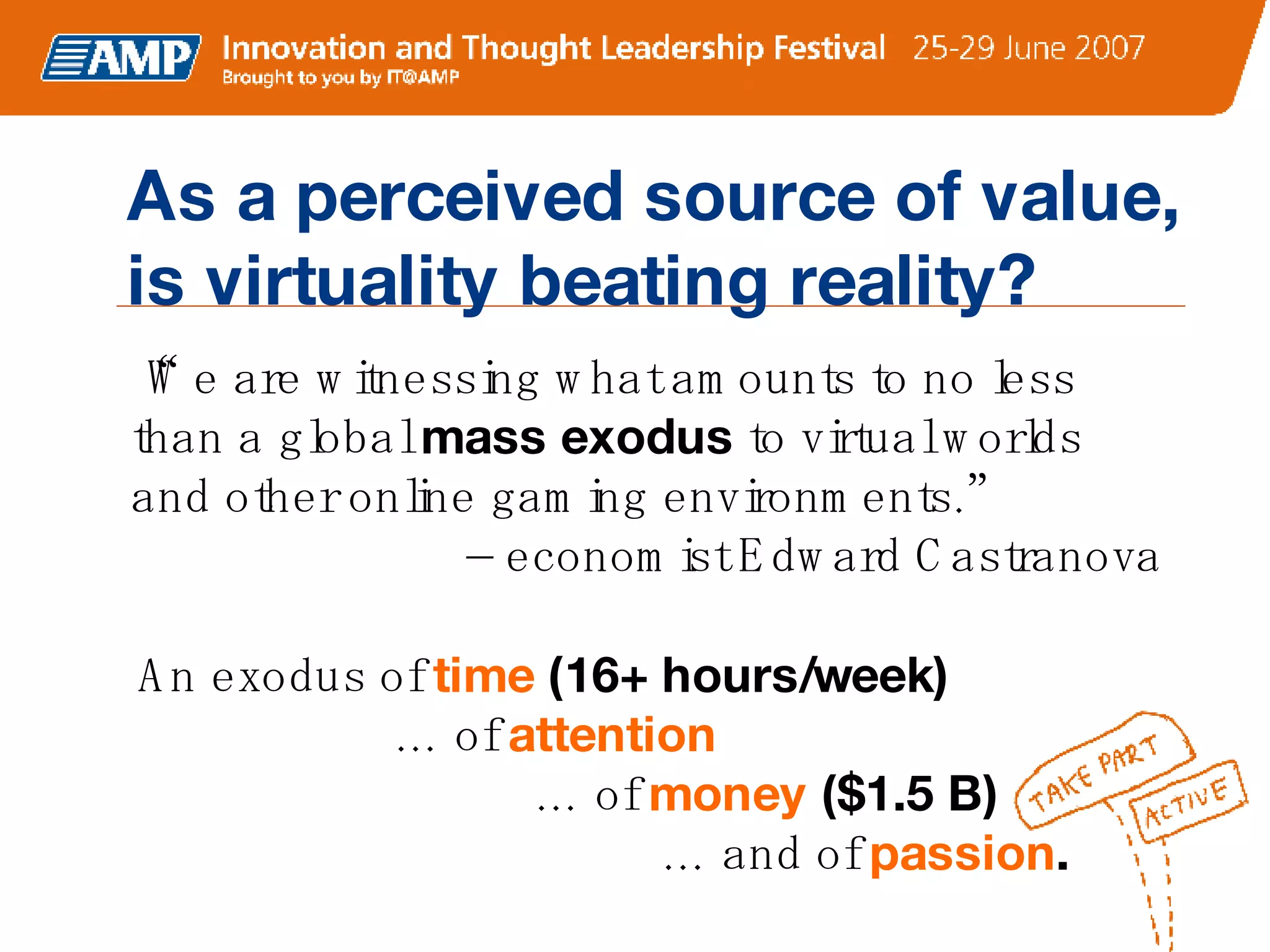“ We are witnessing what amounts to no less than a global  mass exodus  to virtual worlds and other online gaming environments.”    – economist Edward Castranova  An exodus of  time   (16+ hours/week) … of  attention      … of  money  ($1.5 B)        … and of  passion . As a perceived source of value, is virtuality beating reality? 