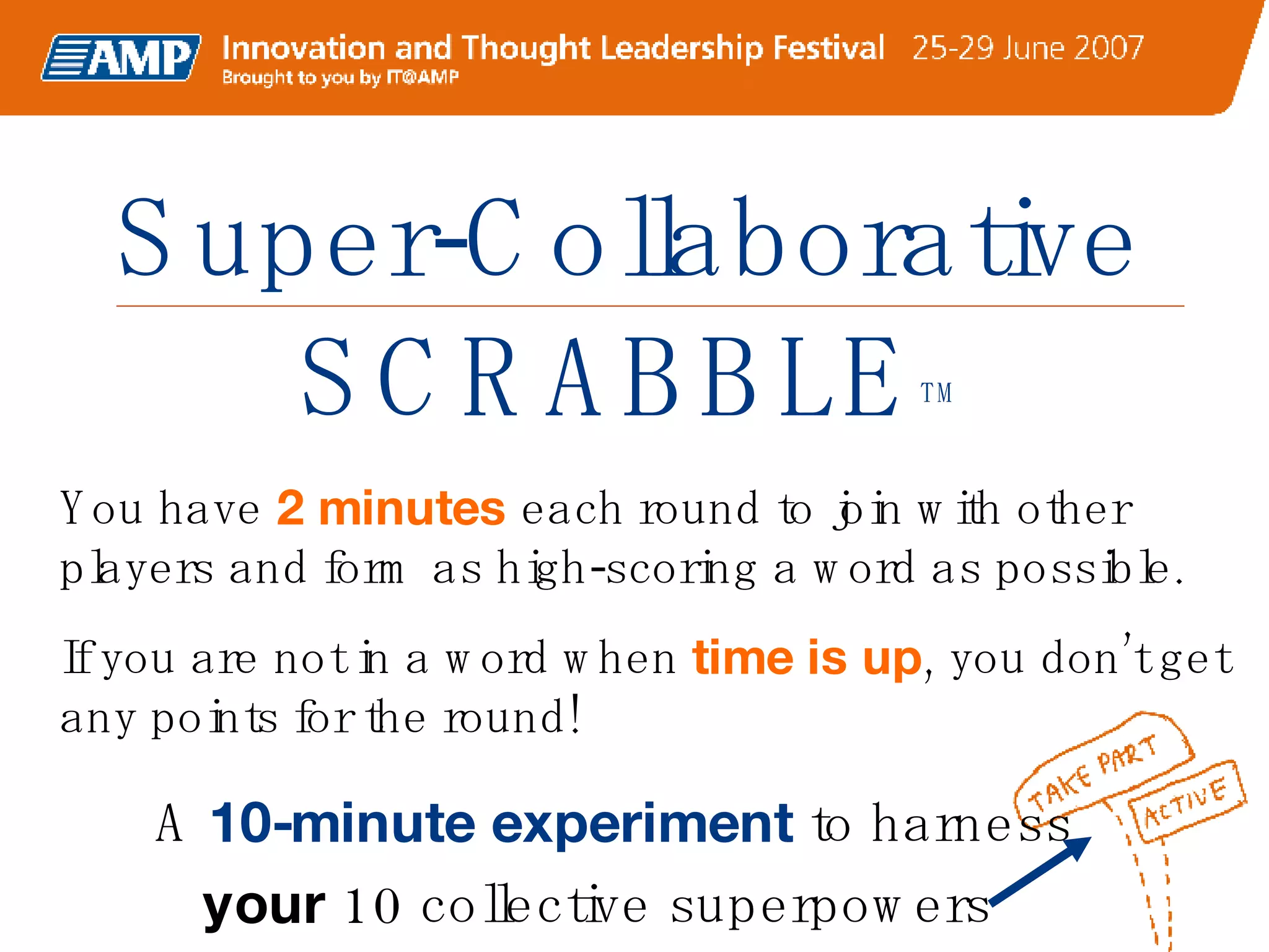 Super-Collaborative SCRABBLE TM A  10-minute experiment  to harness  your  10 collective superpowers  You have  2 minutes  each round to join with other players and form as high-scoring a word as possible.  If you are not in a word when  time is up , you don’t get any points for the round! 