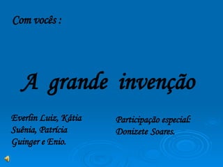 Com vocês : A  grande  invenção Participação especial: Donizete   Soares. Everlin Luiz, Kátia Suênia, Patrícia Guinger e Enio. 