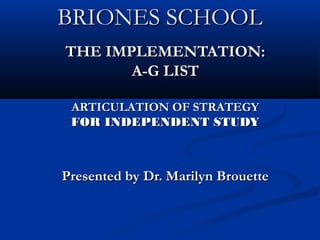 BRIONES SCHOOLBRIONES SCHOOL
THE IMPLEMENTATION:THE IMPLEMENTATION:
A-G LISTA-G LIST
ARTICULATION OF STRATEGYARTICULATION OF STRATEGY
FOR INDEPENDENT STUDYFOR INDEPENDENT STUDY
Presented by Dr. Marilyn BrouettePresented by Dr. Marilyn Brouette
 