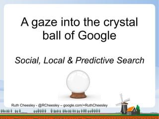 Ruth Cheesley - @RCheesley – google.com/+RuthCheesley
A gaze into the crystal
ball of Google
Social, Local & Predictive Search
 