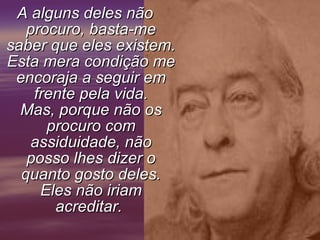 A alguns deles não procuro, basta-me saber que eles existem. Esta mera condição me encoraja a seguir em frente pela vida. Mas, porque não os procuro com assiduidade, não posso lhes dizer o quanto gosto deles. Eles não iriam acreditar.       